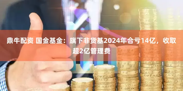 鼎牛配资 国金基金：旗下非货基2024年合亏14亿，收取超2亿管理费