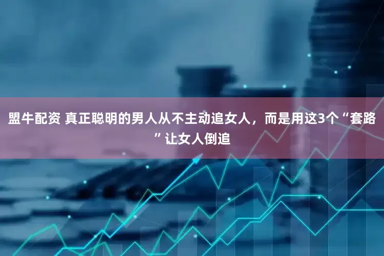 盟牛配资 真正聪明的男人从不主动追女人，而是用这3个“套路”让女人倒追