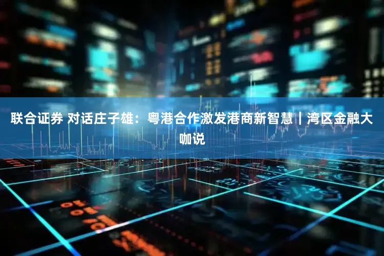 联合证券 对话庄子雄：粤港合作激发港商新智慧｜湾区金融大咖说