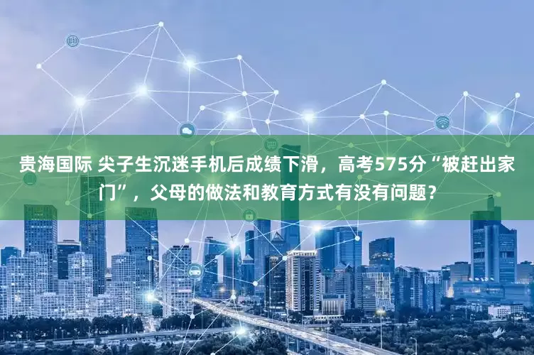 贵海国际 尖子生沉迷手机后成绩下滑，高考575分“被赶出家门”，父母的做法和教育方式有没有问题？