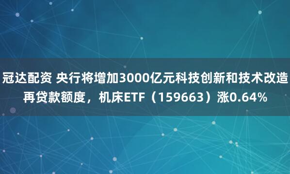 冠达配资 央行将增加3000亿元科技创新和技术改造再贷款额度，机床ETF（159663）涨0.64%