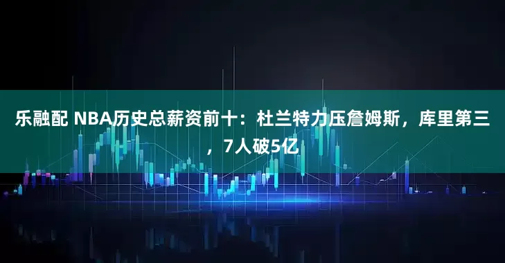 乐融配 NBA历史总薪资前十：杜兰特力压詹姆斯，库里第三，7人破5亿