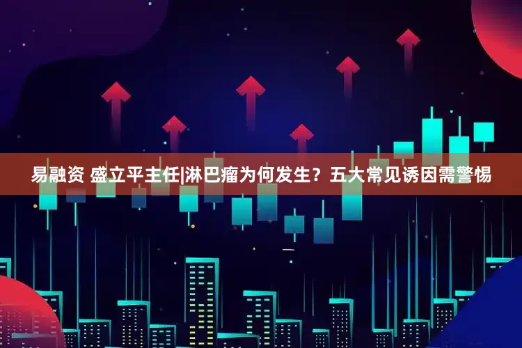 易融资 盛立平主任|淋巴瘤为何发生？五大常见诱因需警惕