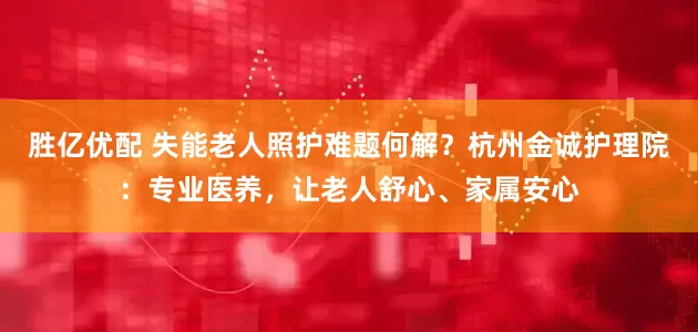 胜亿优配 失能老人照护难题何解？杭州金诚护理院：专业医养，让老人舒心、家属安心