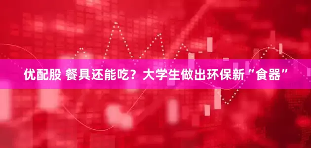 优配股 餐具还能吃？大学生做出环保新“食器”
