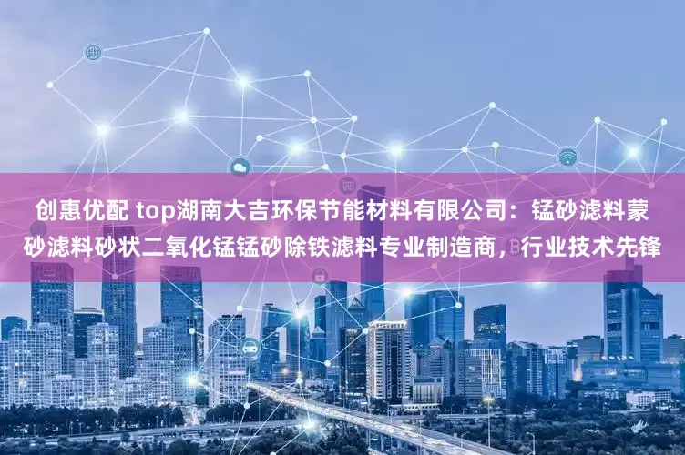 创惠优配 top湖南大吉环保节能材料有限公司：锰砂滤料蒙砂滤料砂状二氧化锰锰砂除铁滤料专业制造商，行业技术先锋