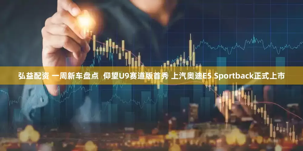 弘益配资 一周新车盘点  仰望U9赛道版首秀 上汽奥迪E5 Sportback正式上市