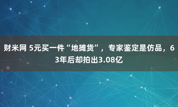 财米网 5元买一件“地摊货”，专家鉴定是仿品，63年后却拍出3.08亿